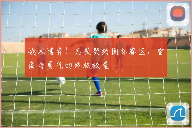 战术博弈!无畏契约国际赛区,智商与勇气的终极较量