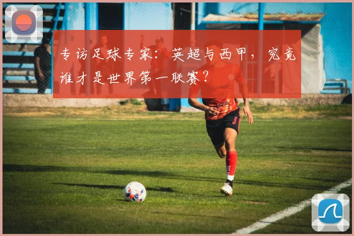 专访足球专家：英超与西甲，究竟谁才是世界第一联赛？