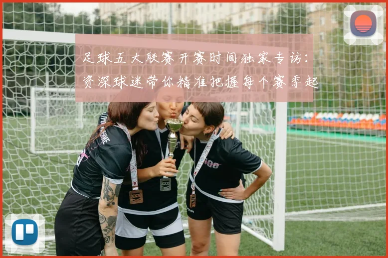 足球五大联赛开赛时间独家专访：资深球迷带你精准把握每个赛季起点