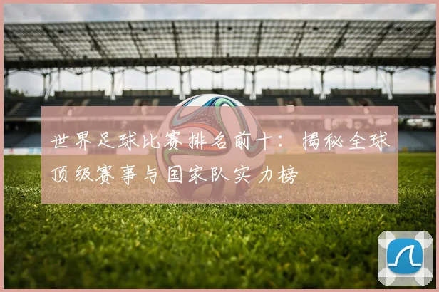 世界足球比赛排名前十：揭秘全球顶级赛事与国家队实力榜